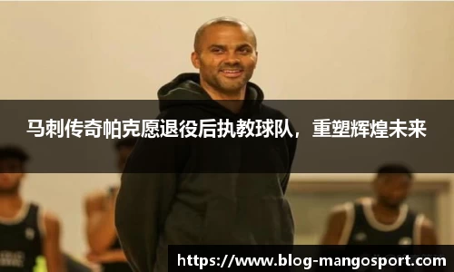 马刺传奇帕克愿退役后执教球队，重塑辉煌未来