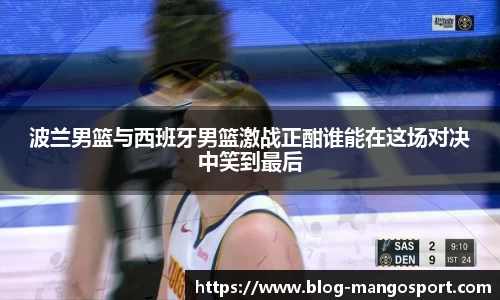 波兰男篮与西班牙男篮激战正酣谁能在这场对决中笑到最后