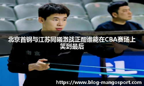 北京首钢与江苏同曦激战正酣谁能在CBA赛场上笑到最后