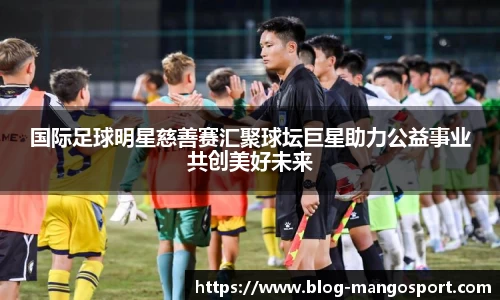 国际足球明星慈善赛汇聚球坛巨星助力公益事业共创美好未来